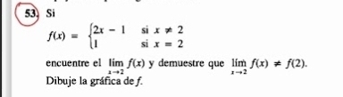 Si
f(x)=beginarrayl 2x-1six!= 2 1six=2endarray.
encuentre el limlimits _xto 2f(x) y demuestre que limlimits _xto 2f(x)!= f(2). 
Dibuje la gráfica de f.