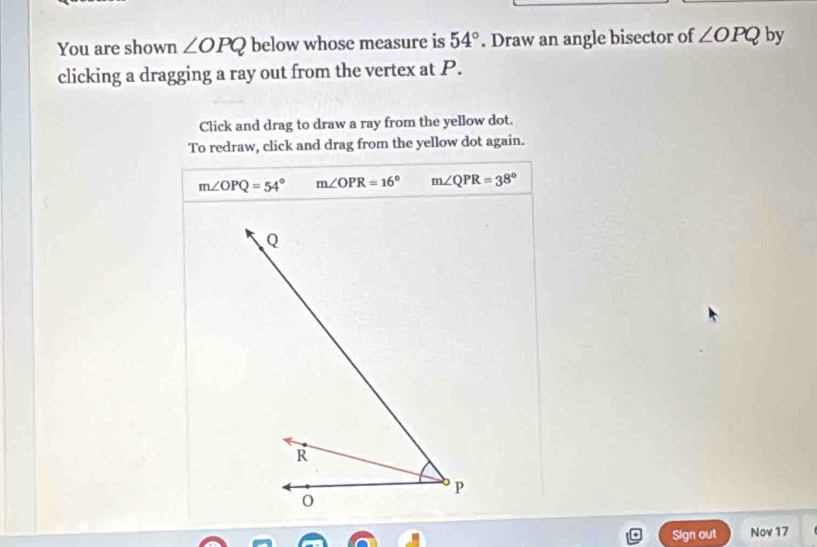 You are shown ∠ OPQ below whose measure is 54°. Draw an angle bisector of ∠ OPQ by
clicking a dragging a ray out from the vertex at P.
Click and drag to draw a ray from the yellow dot.
To redraw, click and drag from the yellow dot again.
m∠ OPQ=54° m∠ OPR=16° m∠ QPR=38°
Sign out Nov 17