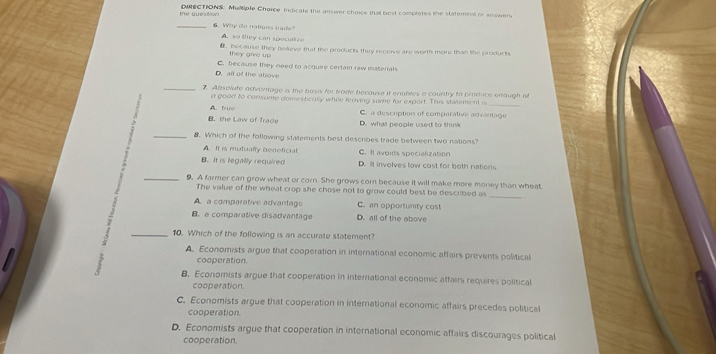 DIRECTIONS: Multiple Choice Indicate the answer choice that best completes the statement or answers
the question
_6. Why do nations trade?
A. so they can specialize
B. because they believe that the products they receive are worth more than the products
they give up .
C. because they need to acquire certain raw materials
D. all of the above
_7. Absolute advantage is the basis for trade because it enables a country to produce enough of
a good to consume domestically while leaving some for export. This statement is
A. true C. a description of comparative advantage
A B. the Law of Trade D. what people used to think
_8. Which of the following statements best describes trade between two nations?
A. It is mutually beneficial C. It avoids specialization
B. It is legally required D. It involves low cost for both nations
_9. A farmer can grow wheat or corn. She grows corn because it will make more money than wheat.
The value of the wheat crop she chose not to grow could best be described as_
A. a comparative advantage C. an opportunity cost
B. a comparative disadvantage D. all of the above
_10. Which of the following is an accurate statement?
A. Economists argue that cooperation in international economic affairs prevents politica
cooperation.
B. Economists argue that cooperation in international economic atfairs requires political
cooperation.
C. Economists argue that cooperation in international economic affairs precedes political
cooperation.
D. Economists argue that cooperation in international economic affairs discourages political
cooperation.