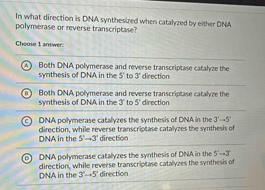 In what direction is DNA synthesized when catalyzed by either DNA
polymerase or reverse transcriptase?
Choose 1 answer:
a Both DNA polymerase and reverse transcriptase catalyze the
synthesis of DNA in the 5' to 3' direction
B Both DNA polymerase and reverse transcriptase catalyze the
synthesis of DNA in the 3' to 5' direction
DNA polymerase catalyzes the synthesis of DNA in the 3'to 5'
direction, while reverse transcriptase catalyzes the synthesis of
DNA in the 5'to 3' direction
DNA polymerase catalyzes the synthesis of DNA in the 5'to 3'
direction, while reverse transcriptase catalyzes the synthesis of
DNA in the 3'to 5' direction