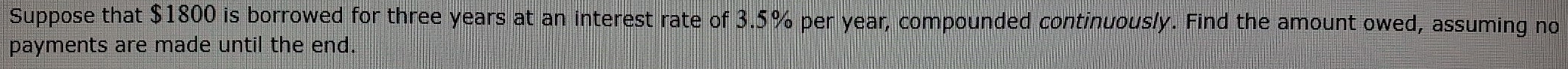 Suppose that $1800 is borrowed for three years at an interest rate of 3.5% per year, compounded continuously. Find the amount owed, assuming no 
payments are made until the end.