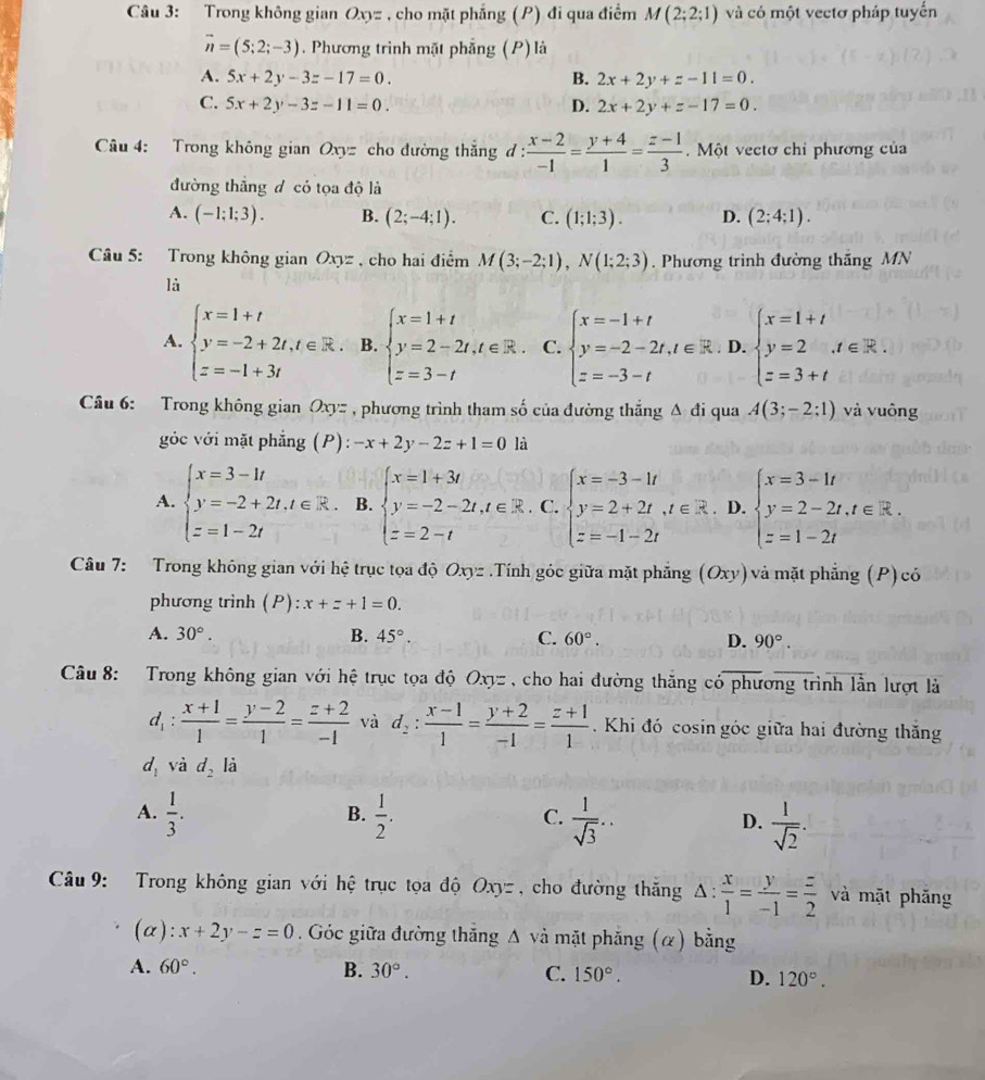 Trong không gian Oxyz , cho mặt phẳng (P) đi qua điểm M(2;2;1) và có một vectơ pháp tuyển
vector n=(5;2;-3). Phương trình mặt phẳng (P)là
A. 5x+2y-3z-17=0. B. 2x+2y+z-11=0.
C. 5x+2y-3z-11=0. D. 2x+2y+z-17=0.
Câu 4: Trong không gian Oxyz cho đường thắng đ :  (x-2)/-1 = (y+4)/1 = (z-1)/3 .  Một vectơ chỉ phương của
đường thắng đ có tọa độ là
A. (-1;1;3). B. (2;-4;1). C. (1;1;3). D. (2;4;1).
Câu 5: Trong không gian Oxyz , cho hai điểm M(3;-2;1),N(1;2;3). Phương trình đường thăng MN
là
A. beginarrayl x=1+t y=-2+2t,t∈ R. z=-1+3tendarray. B. beginarrayl x=1+t y=2-2t,t∈ R. z=3-tendarray. C. beginarrayl x=-1+t y=-2-2t,t∈ R z=-3-tendarray. D. beginarrayl x=1+t y=2 z=3+tendarray. ,
Câu 6: Trong không gian Oxyz , phương trình tham số của đường thắng A đi qua A(3;-2;1) và vuông
gớc với mặt phẳng (P): -x+2y-2z+1=0 là
A. beginarrayl x=3-1t y=-2+2t,t∈ R. z=1-2tendarray. B. beginarrayl x=1+3t y=-2-2t,t∈ R. z=2-tendarray. C. beginarrayl x=-3-1t y=2+2t,t∈ R z=-1-2tendarray.. D. beginarrayl x=3-1t y=2-2t,t∈ R. z=1-2tendarray.
Câu 7: Trong không gian với hệ trục tọa độ Oxyz .Tính góc giữa mặt phẳng (Oxy) và mặt phẳng (P)có
phương trình (P) ):x+z+1=0.
A. 30°. B. 45°. C. 60°. D. 90°.
Câu 8: Trong không gian với hệ trục tọa độ Oxyz , cho hai đường thăng có phương trình lằn lượt là
d_1: (x+1)/1 = (y-2)/1 = (z+2)/-1  và d_2: (x-1)/1 = (y+2)/-1 = (z+1)/1  Khi đó cosin góc giữa hai đường thăng
d_1 và d_2l_2
A.  1/3 .  1/2 .  1/sqrt(3) ..  1/sqrt(2) .
B.
C.
D.
Câu 9: Trong không gian với hệ trục tọa độ Oxyz , cho đường thăng △ : x/1 = y/-1 = z/2  và mặt phăng
(alpha ):x+2y-z=0. Góc giữa đường thăng Δ và mặt phẳng (α) bằng
A. 60°. B. 30°. C. 150°. D. 120°.