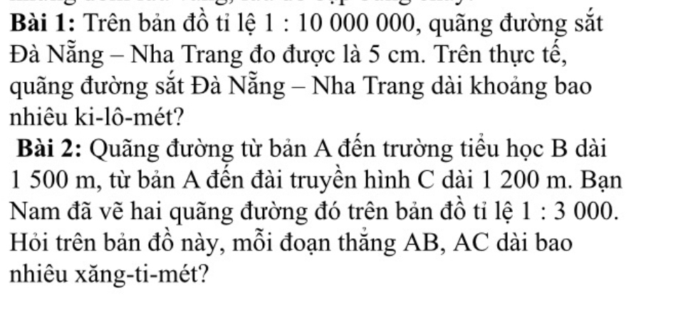 Trên bản đồ tỉ lệ 1:10 000 000, quãng đường sắt 
Đà Nẵng - Nha Trang đo được là 5 cm. Trên thực tế, 
quãng đường sắt Đà Nẵng - Nha Trang dài khoảng bao 
nhiêu ki-lô-mét? 
Bài 2: Quãng đường từ bản A đến trường tiểu học B dài
1 500 m, từ bản A đến đài truyền hình C dài 1 200 m. Bạn 
Nam đã vẽ hai quãng đường đó trên bản đồ tỉ lệ 1:3000. 
Hỏi trên bản đồ này, mỗi đoạn thăng AB, AC dài bao 
nhiêu xăng-ti-mét?