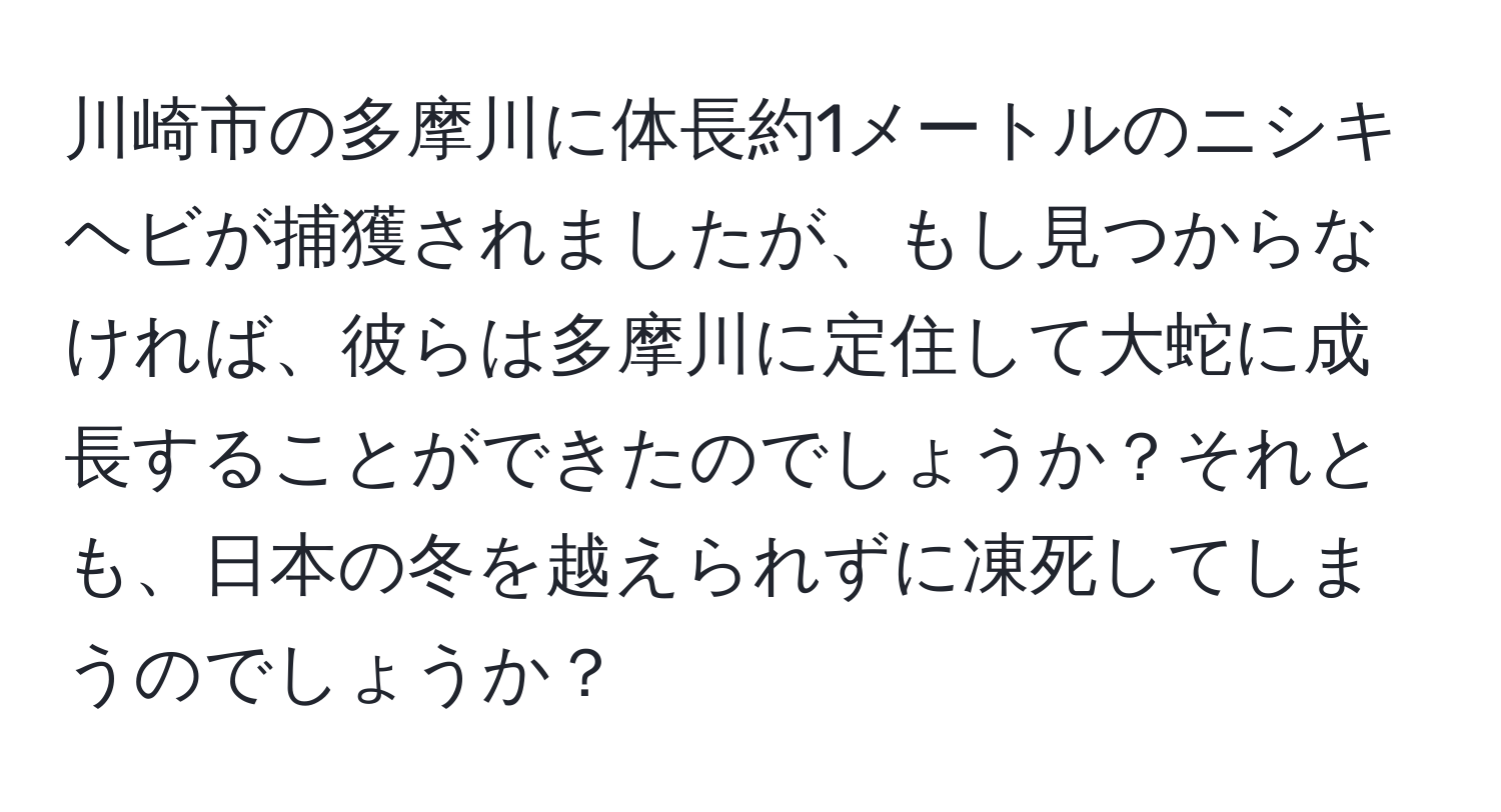 川崎市の多摩川に体長約1メートルのニシキヘビが捕獲されましたが、もし見つからなければ、彼らは多摩川に定住して大蛇に成長することができたのでしょうか？それとも、日本の冬を越えられずに凍死してしまうのでしょうか？