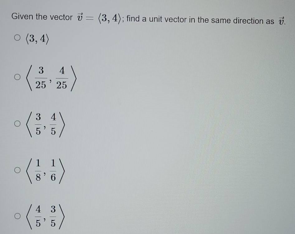 Given the vector vector v=langle 3,4rangle; find a unit vector in the same direction as vector v.
langle 3,4rangle
langle  3/25 , 4/25 rangle
langle  3/5 , 4/5 rangle
langle  1/8 , 1/6 rangle
langle  4/5 , 3/5 rangle