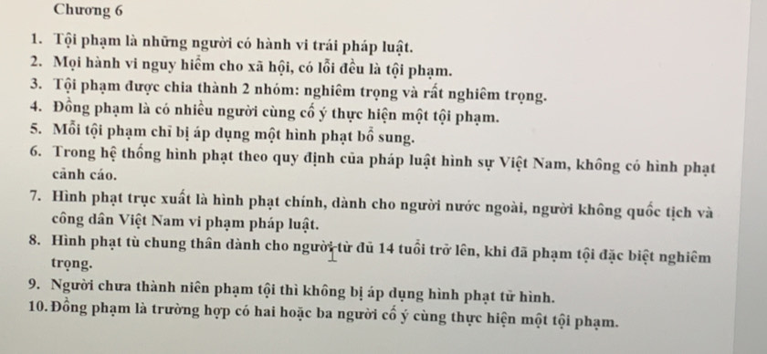 Chương 6 
1. Tội phạm là những người có hành vi trái pháp luật. 
2. Mọi hành vi nguy hiểm cho xã hội, có lỗi đều là tội phạm. 
3. Tội phạm được chia thành 2 nhóm: nghiêm trọng và rất nghiêm trọng. 
4. Đồng phạm là có nhiều người cùng cố ý thực hiện một tội phạm. 
5. Mỗi tội phạm chỉ bị áp dụng một hình phạt bổ sung. 
6. Trong hệ thống hình phạt theo quy định của pháp luật hình sự Việt Nam, không có hình phạt 
cānh cáo. 
7. Hình phạt trục xuất là hình phạt chính, dành cho người nước ngoài, người không quốc tịch và 
công dân Việt Nam vi phạm pháp luật. 
8. Hình phạt tù chung thân dành cho người từ đủ 14 tuổi trở lên, khi đã phạm tội đặc biệt nghiêm 
trọng. 
9. Người chưa thành niên phạm tội thì không bị áp dụng hình phạt tử hình. 
10. Đồng phạm là trường hợp có hai hoặc ba người cổ ý cùng thực hiện một tội phạm.