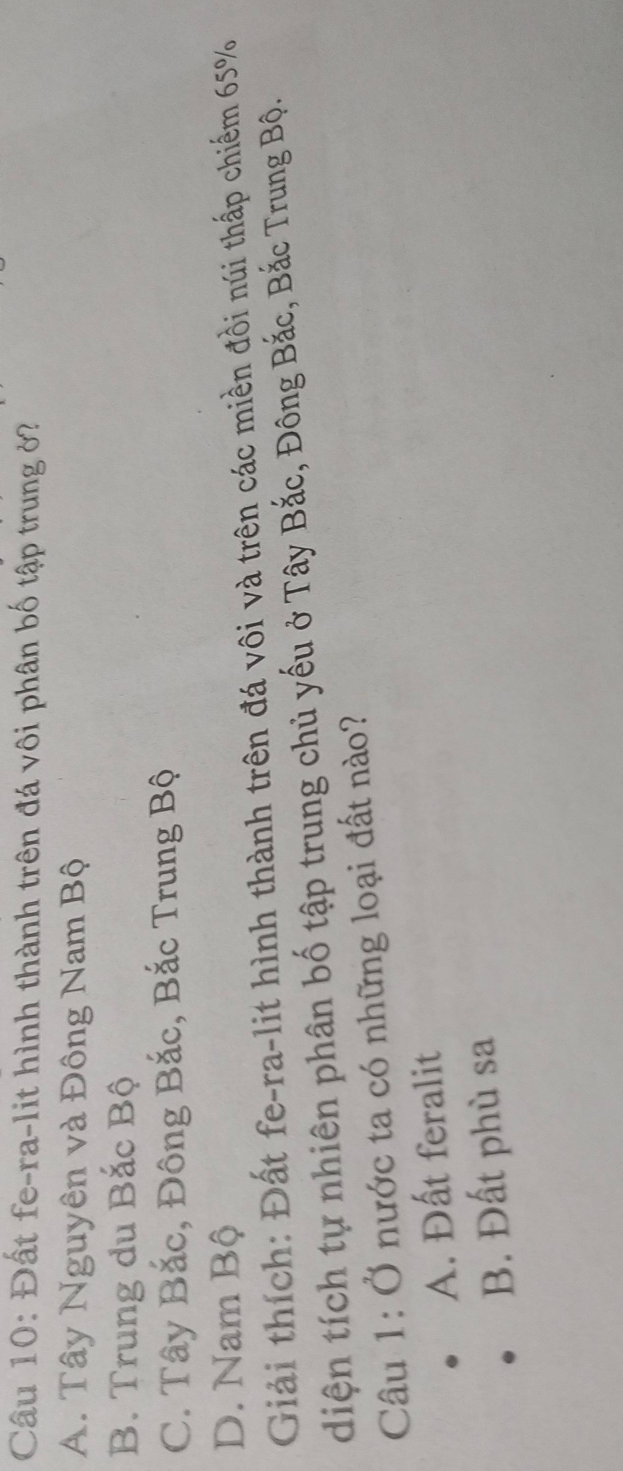 Đất fe-ra-lit hình thành trên đá vôi phân bố tập trung ở?
A. Tây Nguyên và Đông Nam Bộ
B. Trung du Bắc Bộ
C. Tây Bắc, Đông Bắc, Bắc Trung Bộ
D. Nam Bộ
Giải thích: Đất fe-ra-lit hình thành trên đá vôi và trên các miền đồi núi thấp chiếm 65%
diện tích tự nhiên phân bố tập trung chủ yếu ở Tây Bắc, Đông Bắc, Bắc Trung Bộ.
Câu 1: Ở nước ta có những loại đất nào?
A. Đất feralit
B. Đất phù sa