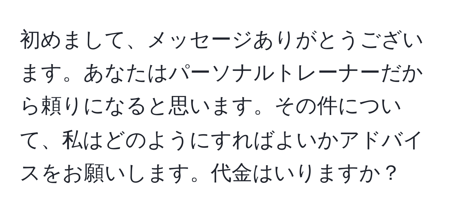 初めまして、メッセージありがとうございます。あなたはパーソナルトレーナーだから頼りになると思います。その件について、私はどのようにすればよいかアドバイスをお願いします。代金はいりますか？