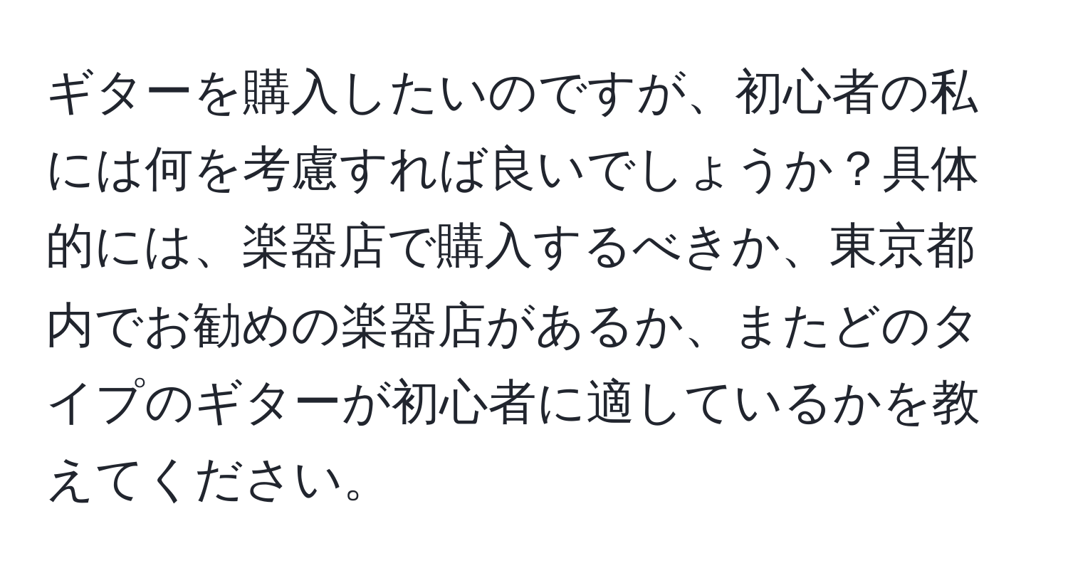 ギターを購入したいのですが、初心者の私には何を考慮すれば良いでしょうか？具体的には、楽器店で購入するべきか、東京都内でお勧めの楽器店があるか、またどのタイプのギターが初心者に適しているかを教えてください。