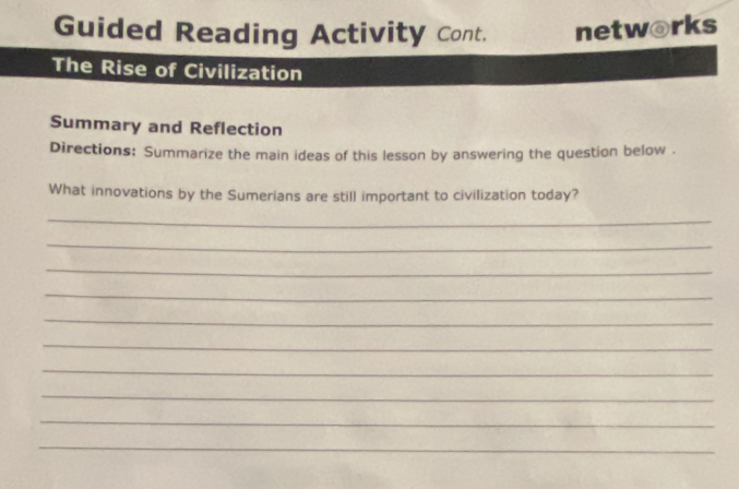 Guided Reading Activity Cont. networks 
The Rise of Civilization 
Summary and Reflection 
Directions: Summarize the main ideas of this lesson by answering the question below . 
What innovations by the Sumerians are still important to civilization today? 
_ 
_ 
_ 
_ 
_ 
_ 
_ 
_ 
_ 
_