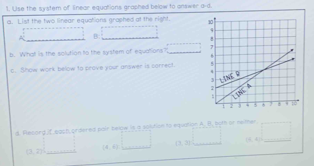 Use the system of linear equations graphed below to answer a-d. 
a. List the two linear equations graphed at the right.
A=_  B: □ 
b. What is the solution to the system of equations? □ 
c. Show work below to prove your answer is correct. 
d. Record if each ordered pair below is a solution to equation A. B, both or neither. (6,4)
(3,2) _ □  _ (4,6):□ (3,3) □