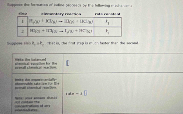 Suppose the formation of iodine proceeds by the following mechanism:
Suppose also k_1>k_2. That is, the first step is much faster than the second.
Write the balanced
chemical equation for the
overall chemical reaction:
Write the experimentally-
chservable rate law for the
qverall chemical reaction.
ate
rat e=k□
Note: your answer should
no t  contain the
concentrations of any
uncar mediates .