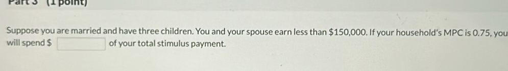 Part 3' (1 point) 
Suppose you are married and have three children. You and your spouse earn less than $150,000. If your household's MPC is 0.75, you 
will spend $ of your total stimulus payment.