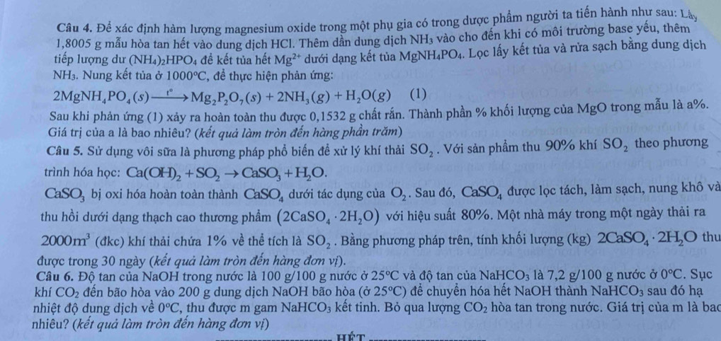 Để xác định hàm lượng magnesium oxide trong một phụ gia có trong dược phẩm người ta tiến hành như sau: Lây
1,8005 g mẫu hòa tan hết vào dung dịch HCl. Thêm dần dung dịch NH_3 vào cho đến khi có môi trường base yếu, thêm
tiếp lượng dư (NH_4)_2HPO_4 đề kết tủa hết Mg^(2+) dưới dạng kết tủa MgNH_4PO_4 4. Lọc lấy kết tủa và rửa sạch bằng dung dịch
NH_3. Nung kết tủa ở 1000°C *, đề thực hiện phản ứng:
2MgNH_4PO_4(s)xrightarrow t°Mg_2P_2O_7(s)+2NH_3(g)+H_2O(g) (1)
Sau khi phản ứng (1) xảy ra hoàn toàn thu được 0,1532 g chất rắn. Thành phần % khối lượng của MgO trong mẫu là a%.
Giá trị của a là bao nhiêu? (kết quả làm tròn đến hàng phần trăm)
Câu 5. Sử dụng vôi sữa là phương pháp phổ biến để xử lý khí thải SO_2. Với sản phầm thu 90% khí SO_2 theo phương
trình hóa học: Ca(OH)_2+SO_2to CaSO_3+H_2O.
CaSO_3bi oxi hóa hoàn toàn thành CaSO_4 dưới tác dụng của O_2. Sau đó, CaSO_4 được lọc tách, làm sạch, nung khô và
thu hồi dưới dạng thạch cao thương phẩm (2CaSO_4· 2H_2O) với hiệu suất 80%. Một nhà máy trong một ngày thải ra
2000m^3 (đkc) khí thải chứa 1% về thể tích là SO_2. Bằng phương pháp trên, tính khối lượng (kg) 2CaSO_4· 2H_2O thu
được trong 30 ngày (kết quả làm tròn đến hàng đơn vị).
Câu 6. Độ tan của NaOH trong nước là 100 g/100 g nước ở 25°C và độ tan của NaH HCO_3 là 7,2 g/100 g nước ở 0°C. Sục
khí CO_2 đến bão hòa vào 200 g dung dịch NaOH bão hòa (delta 25°C) để chuyển hóa hết NaOH thành NaHC O_3 sau đó hạ
nhiệt độ dụng dịch về 0°C , thu được m gam Nal -ICO_3 kết tinh. Bỏ qua lượng CO_2 hòa tan trong nước. Giá trị của m là bao
nhiêu? (kết quả làm tròn đến hàng đơn vị)
hét