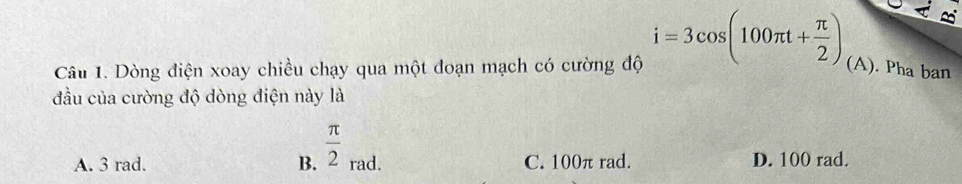 Dòng điện xoay chiều chạy qua một đoạn mạch có cường độ i=3cos (100π t+ π /2 ) (A). Pha ban
đầu của cường độ dòng điện này là
A. 3 rad. B.  π /2 _Eendarray ad. C. 100π rad. D. 100 rad.