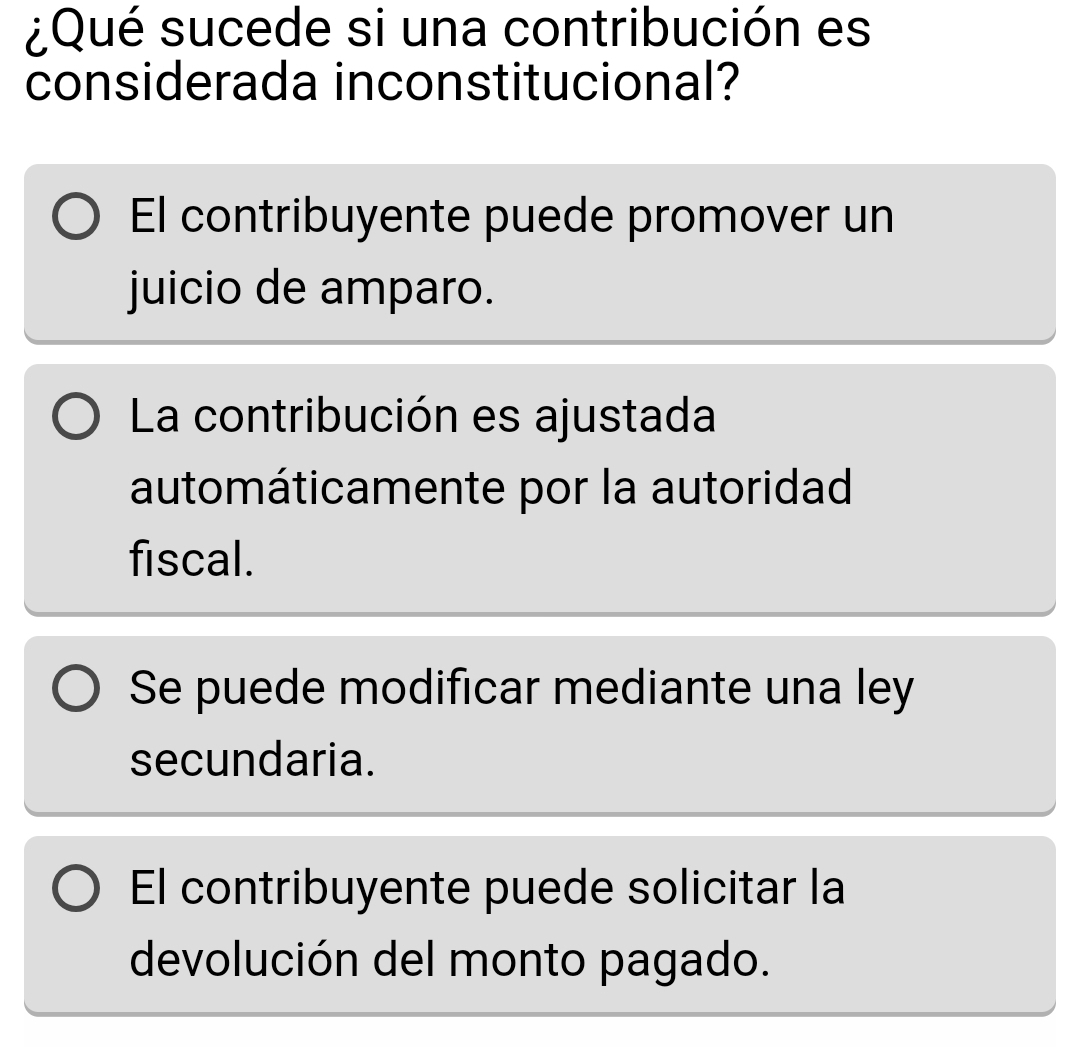 ¿Qué sucede si una contribución es
considerada inconstitucional?
El contribuyente puede promover un
juicio de amparo.
La contribución es ajustada
automáticamente por la autoridad
fiscal.
Se puede modificar mediante una ley
secundaria.
El contribuyente puede solicitar la
devolución del monto pagado.