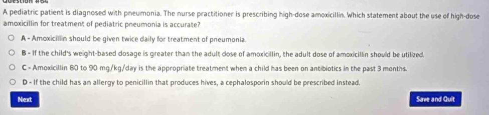 A pediatric patient is diagnosed with pneumonia. The nurse practitioner is prescribing high-dose amoxicillin. Which statement about the use of high-dose
amoxicillin for treatment of pediatric pneumonia is accurate?
A - Amoxicillin should be given twice daily for treatment of pneumonia.
B - If the child's weight-based dosage is greater than the adult dose of amoxicillin, the adult dose of amoxicillin should be utilized.
C - Amoxicillin 80 to 90 mg/kg/day is the appropriate treatment when a child has been on antibiotics in the past 3 months.
D - If the child has an allergy to penicillin that produces hives, a cephalosporin should be prescribed instead.
Next Save and Quit