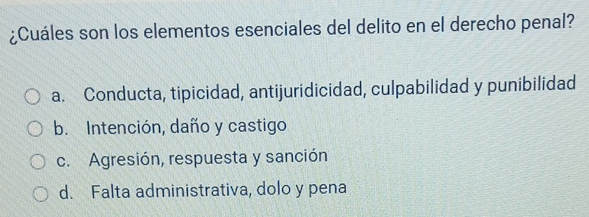 ¿Cuáles son los elementos esenciales del delito en el derecho penal?
a. Conducta, tipicidad, antijuridicidad, culpabilidad y punibilidad
b. Intención, daño y castigo
c. Agresión, respuesta y sanción
d. Falta administrativa, dolo y pena