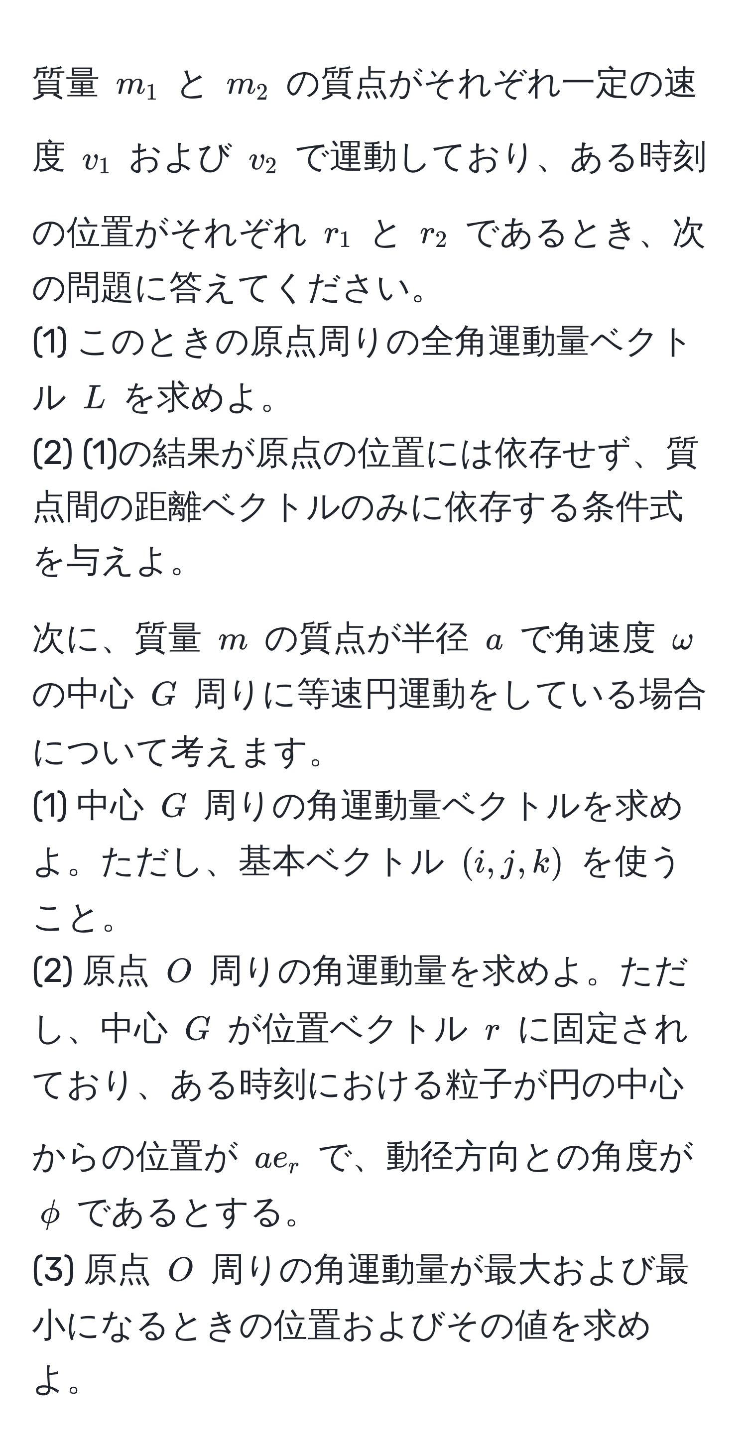 質量 ( m_1 ) と ( m_2 ) の質点がそれぞれ一定の速度 ( v_1 ) および ( v_2 ) で運動しており、ある時刻の位置がそれぞれ ( r_1 ) と ( r_2 ) であるとき、次の問題に答えてください。  
(1) このときの原点周りの全角運動量ベクトル ( L ) を求めよ。  
(2) (1)の結果が原点の位置には依存せず、質点間の距離ベクトルのみに依存する条件式を与えよ。  

次に、質量 ( m ) の質点が半径 ( a ) で角速度 ( omega ) の中心 ( G ) 周りに等速円運動をしている場合について考えます。  
(1) 中心 ( G ) 周りの角運動量ベクトルを求めよ。ただし、基本ベクトル ( (i, j, k) ) を使うこと。  
(2) 原点 ( O ) 周りの角運動量を求めよ。ただし、中心 ( G ) が位置ベクトル ( r ) に固定されており、ある時刻における粒子が円の中心からの位置が ( a e_r ) で、動径方向との角度が ( phi ) であるとする。  
(3) 原点 ( O ) 周りの角運動量が最大および最小になるときの位置およびその値を求めよ。