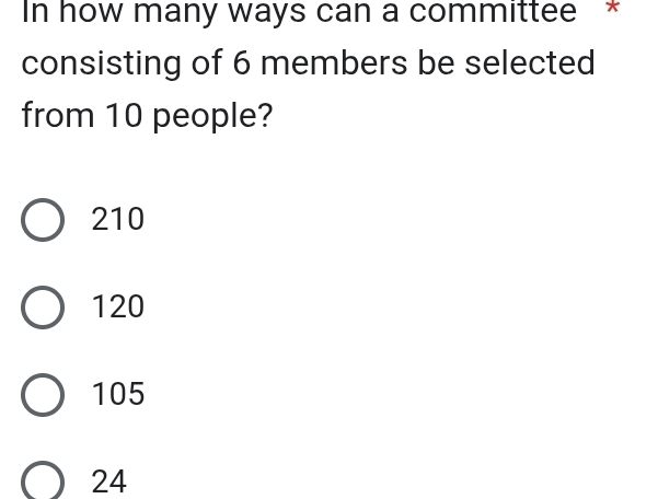 In how many ways can a committee *
consisting of 6 members be selected
from 10 people?
210
120
105
24