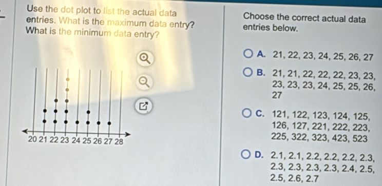 Use the dot plot to list the actual data Choose the correct actual data
entries. What is the maximum data entry? entries below.
What is the minimum data entry?
A. 21, 22, 23, 24, 25, 26, 27
B. 21, 21, 22, 22, 22, 23, 23,
23, 23, 23, 24, 25, 25, 26,
27
C. 121, 122, 123, 124, 125,
126, 127, 221, 222, 223,
225, 322, 323, 423, 523
D. 2.1, 2.1, 2.2, 2.2, 2.2, 2.3,
2.3, 2.3, 2.3, 2.3, 2.4, 2.5,
2.5, 2.6, 2.7