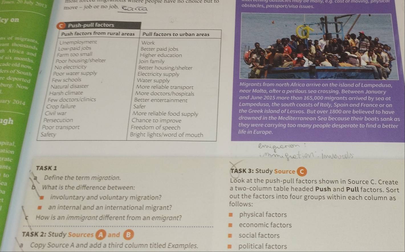 stucles may be many, e.g, cost or moving, physica
g do ns where peopie have no choice but to obstacles, passport/visa issues.
20 July 2013 move - job or no job. a
icy on
as of migr
rant thous
th Africa 
six mon
cade old n
lers of Sou
re deport
Migrants from north Africa arrive on the island of Lampedusa,
burg. No
near Malta, after a perilous sea crossing. Between January
and June 2015 more than 165,000 migrants arrived by sea at
ary 2014
Lampedusa, the south coasts of Italy, Spain and France or on
the Greek island of Lesvos. But over 1800 are believed to have
1gh
drowned in the Mediterranean Sea because their boats sank as
they were carrying too many people desperate to find a better
life in Europe.
pital,
ation
rate
ants TASK 1 TASK 3: Study Source C
to Define the term migration. Look at the push-pull factors shown in Source C. Create
ca
5 What is the difference between: a two-column table headed Push and Pull factors. Sort
a
involuntary and voluntary migration?
out the factors into four groups within each column as
an internal and an international migrant?
follows:
How is an immigrant different from an emigrant?
physical factors
economic factors
TASK 2: Study Sources Aand B social factors
a Copy Source A and add a third column titled Examples. political factors