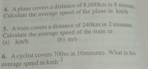 A plane covers a distance of 8,000km in 8 minutes
Calculate the average speed of the plane in km/h
5. A train covers a distance of 240km in 2 minutes
Calculate the average speed of the train in 
(a) km/h (b) m/s
6. A cyclist covers 700m in 10minutes. What is his 
average speed in kmh^(-1)