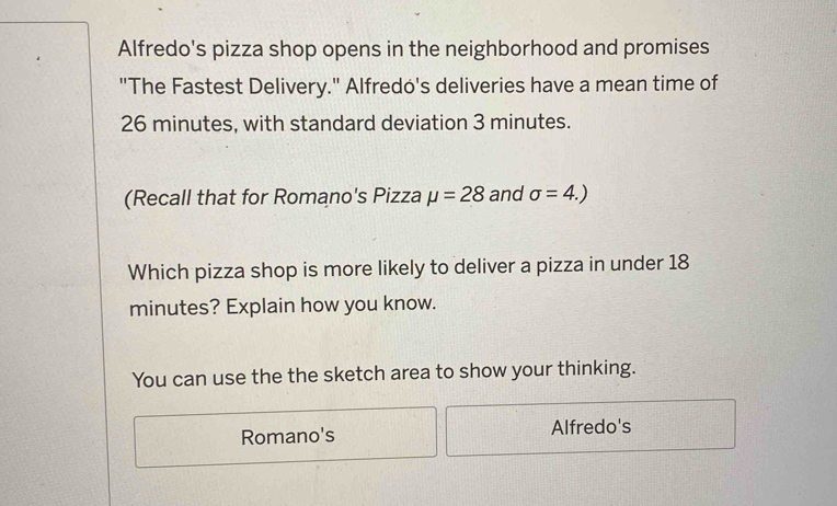 Alfredo's pizza shop opens in the neighborhood and promises 
"The Fastest Delivery." Alfredo's deliveries have a mean time of
26 minutes, with standard deviation 3 minutes. 
(Recall that for Romano's Pizza mu =28 and sigma =4.)
Which pizza shop is more likely to deliver a pizza in under 18
minutes? Explain how you know. 
You can use the the sketch area to show your thinking. 
Romano's Alfredo's