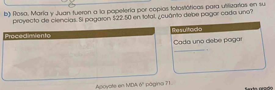 Rosa, María y Juan fueron a la papelería por copias fotostáticas para utilizarlas en su 
proyecto de ciencias. Si pagaron $22.50 en total, ¿cuánto debe pagar cada uno? 
Procedimiento Resultado 
Cada uno debe pagar 
_. 
Apoyate en MDA 6° página 71. 
Sexto arado