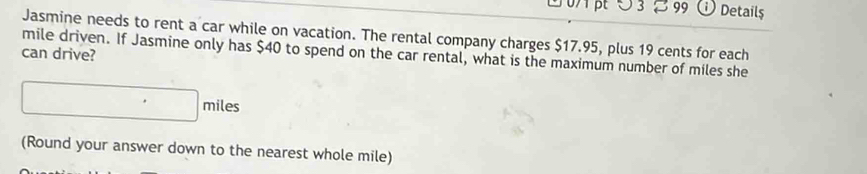 5 3 % 99 Details 
Jasmine needs to rent a car while on vacation. The rental company charges $17.95, plus 19 cents for each 
can drive? mile driven. If Jasmine only has $40 to spend on the car rental, what is the maximum number of miles she
□ miles
(Round your answer down to the nearest whole mile)