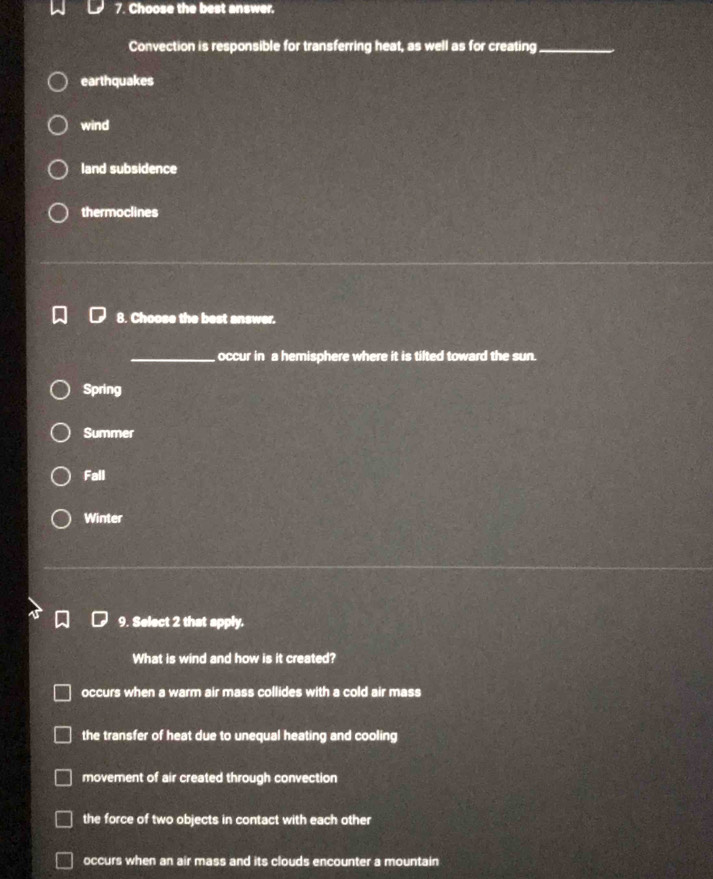 Choose the best answer.
Convection is responsible for transferring heat, as well as for creating_
earthquakes
wind
land subsidence
thermoclines
8. Choose the best answer.
_occur in a hemisphere where it is tilted toward the sun.
Spring
Summer
Fall
Winter
9. Select 2 that apply.
What is wind and how is it created?
occurs when a warm air mass collides with a cold air mass
the transfer of heat due to unequal heating and cooling
movement of air created through convection
the force of two objects in contact with each other
occurs when an air mass and its clouds encounter a mountain
