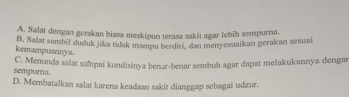 A. Salat dengan gerakan biasa meskipun terasa sakit agar lebih sempurna.
B. Salat sambil duduk jika tidak mampu berdiri, dan menyesuaikan gerakan sesuai
kemampuannya.
C. Menunda salat sampai kondisinya benar-benar sembuh agar dapat melakukannya dengar
sempurna.
D. Membatalkan salat karena keadaan sakit dianggap sebagai udzur.