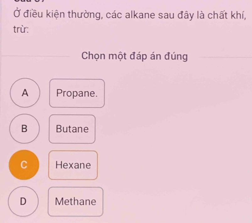 Ở điều kiện thường, các alkane sau đây là chất khí,
trừ:
Chọn một đáp án đúng
A Propane.
B Butane
C Hexane
D Methane