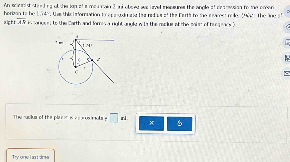 An scientist standing at the top of a mountain 2 mi above sea level measures the angle of depression to the ocean
horizon to be 1.74°. Use this information to approximate the radius of the Earth to the nearest mile. (Hint: The line of
sight overline AB is tangent to the Earth and forms a right angle with the radius at the point of tangency.)
The radius of the planet is approximately □ mi. ×
Try one last time