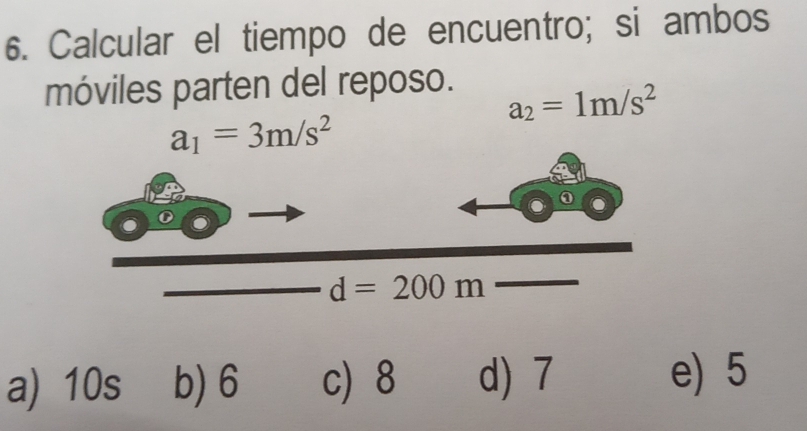 Calcular el tiempo de encuentro; si ambos
móviles parten del reposo.
a_2=1m/s^2
a_1=3m/s^2
d=200m
a) 10s b) 6 c) 8 d) 7 e) 5