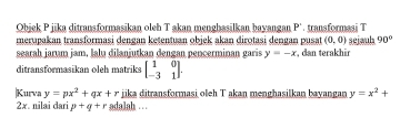 Obiek P iika ditransformasikan oleh T akan menghasilkan bavangan P' transformasi T
merupakan transformasi dengan ketentuan objek akan dirotasi dengan pusat (0,0) sejauh 90°
searah jarum jam. lalu dilanjutkan dengan pencerminan garis y=-x , dan terakhir 
ditransformasikan oleh matriks beginbmatrix 1&0 -3&1endbmatrix. 
|Kurva y=px^2+qx+r jika ditransformasi oleh T akan menghasilkan bayangan y=x^2+
2x. nilai dari p+q+r adalah …