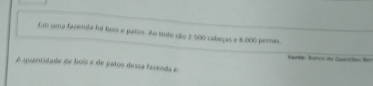 Em uma fazenda há bois e patos. Ao todo são 2.500 cabeças e 8.000 pernas 
Fante: Banco de Questões Bei 
A quantidade de bois e de patos dessa fazenda é: