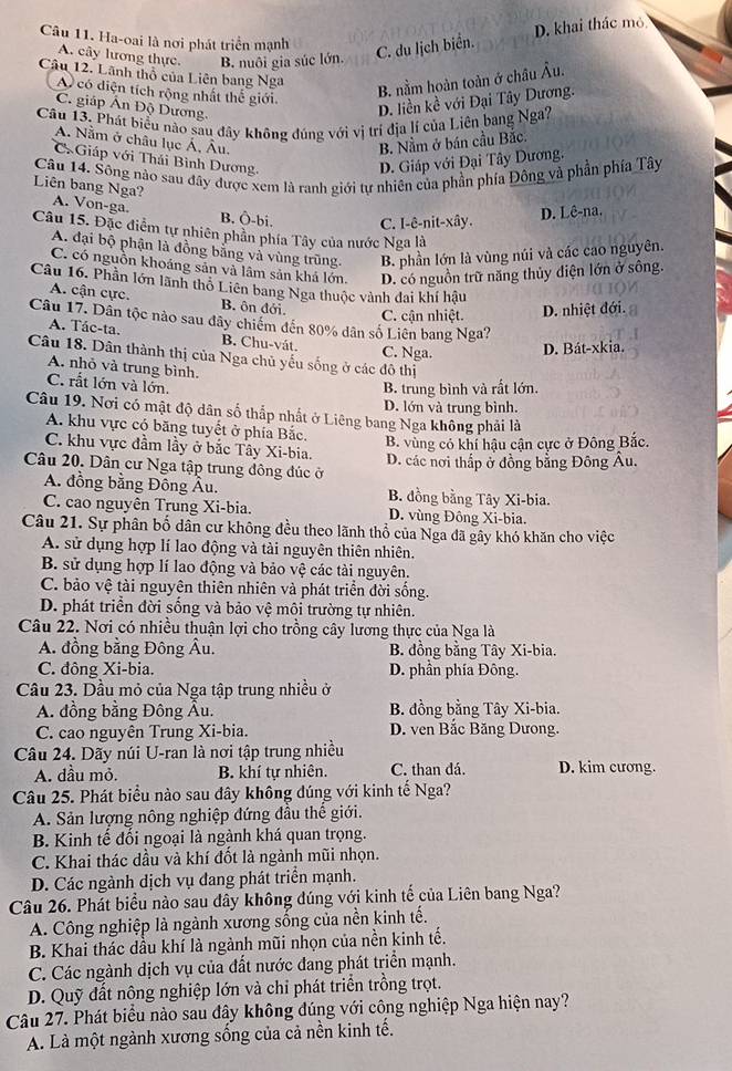 D. khai thác mỏ
Câu 11. Ha-oai là nơi phát triển mạnh C. du lịch biển.
A. cây lương thực. B. nuôi gia súc lớn.
Câu 12. Lãnh thổ của Liên bang Nga
A có diện tích rộng nhất thế giới.
B. nằm hoàn toàn ở châu Âu.
C. giáp Ấn Độ Dương
D. liền kề với Đại Tây Dương.
Câu 13. Phát biểu nào sau đây không đúng với vị trí địa lí của Liên bang Nga?
A. Nằm ở châu lục Á, Âu. B. Nằm ở bán cầu Bắc.
= Giáp với Thái Bình Dương,
D. Giáp với Đại Tây Dương.
Câu 14. Sông nào sau đây được xem là ranh giới tự nhiên của phần phía Đông và phần phía Tây
Liên bang Nga? A. Von-ga.
B. Ô-bi. C. I-ê-nit-xây.
D. Lê-na.
Câu 15. Đặc điểm tự nhiên phần phía Tây của nước Nga là
A. đại bộ phận là đồng bằng và vùng trũng. B. phần lớn là vùng núi và các cao nguyên.
C. có nguồn khoảng sản và lâm sản khá lớn. D. có nguồn trữ năng thủy điện lớn ở sông.
Câu 16. Phần lớn lãnh thỏ Liên bang Nga thuộc vành đai khí hậu
A. cận cực. B. ôn đới.
C. cận nhiệt. D. nhiệt đới.
Câu 17. Dân tộc nào sau đây chiếm đến 80% dân số Liên bang Nga?
A. Tác-ta. B. Chu-vát.
C. Nga. D. Bát-xkia.
Câu 18. Dân thành thị của Nga chủ yếu sống ở các đô thị
A. nhỏ và trung bình.
C. rất lớn và lớn.
B. trung bình và rất lớn.
D. lớn và trung bình.
Câu 19. Nơi có mật độ dân số thắp nhất ở Liêng bang Nga không phải là
A. khu vực có băng tuyết ở phía Bắc.
B. vùng có khí hậu cận cực ở Đông Bắc.
C. khu vực đầm lầy ở bắc Tây Xi-bia.
Câu 20. Dân cư Nga tập trung đông đúc ở D. các nơi thấp ở đồng bằng Đông Âu.
A. đồng bằng Đông Âu. B. đồng bằng Tây Xi-bia.
C. cao nguyên Trung Xi-bia. D. vùng Đông Xi-bia.
Câu 21. Sự phân bố dân cư không đều theo lãnh thổ của Nga đã gây khó khăn cho việc
A. sử dụng hợp lí lao động và tài nguyên thiên nhiên.
B. sử dụng hợp lí lao động và bảo vệ các tài nguyên.
C. bảo vệ tài nguyên thiên nhiên và phát triển đời sống.
D. phát triển đời sống và bảo vệ môi trường tự nhiên.
Câu 22. Nơi có nhiều thuận lợi cho trồng cây lương thực của Nga là
A. đồng bằng Đông Âu. B. đồng bằng Tây Xi-bia.
C. đông Xi-bia. D. phần phía Đông.
Câu 23. Dầu mỏ của Nga tập trung nhiều ở
A. đồng bằng Đông Âu. B. đồng bằng Tây Xi-bia.
C. cao nguyên Trung Xi-bia. D. ven Bắc Băng Dưong.
Câu 24. Dãy núi U-ran là nơi tập trung nhiều
A. đầu mỏ. B. khí tự nhiên. C. than dá. D. kim cương.
Câu 25. Phát biểu nào sau đây không đúng với kinh tế Nga?
A. Sản lượng nông nghiệp đứng đầu thể giới.
B. Kinh tế đối ngoại là ngành khá quan trọng.
C. Khai thác dầu và khí đốt là ngành mũi nhọn.
D. Các ngành dịch vụ đang phát triển mạnh.
Câu 26. Phát biểu nào sau dây không đúng với kinh tế của Liên bang Nga?
A. Công nghiệp là ngành xương sống của nền kinh tế.
B. Khai thác dầu khí là ngành mũi nhọn của nền kinh tế.
C. Các ngành dịch vụ của đất nước đang phát triển mạnh.
D. Quỹ đất nông nghiệp lớn và chỉ phát triển trồng trọt.
Câu 27. Phát biểu nào sau đây không đúng với công nghiệp Nga hiện nay?
A. Là một ngành xương sống của cả nền kinh tế.