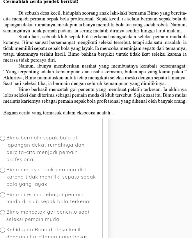 Cermatilah cerita pendek berikut!
Di sebuah desa kecil, hiduplah seorang anak laki-laki bernama Bimo yang bercita-
cita menjadi pemain sepak bola profesional. Sejak kecil, ia selalu bermain sepak bola di
lapangan dekat rumahnya, meskipun ia hanya memiliki bola tua yang sudah robek. Namun,
semangatnya tidak pernah padam. Ia sering melatih dirinya sendiri hingga larut malam.
Suatu hari, sebuah klub sepak bola terkenal mengadakan seleksi pemain muda di
kotanya. Bimo sangat bersemangat mengikuti seleksi tersebut, tetapi ada satu masalah: ia
tidak memiliki sepatu sepak bola yang layak. Ia mencoba meminjam sepatu dari temannya,
tetapi ukurannya terlalu kecil. Bimo bahkan berpikir untuk tidak ikut seleksi karena ia
merasa tidak percaya diri.
Namun, ibunya memberikan nasihat yang membuatnya kembali bersemangat:
“Yang terpenting adalah kemampuan dan usaha kerasmu, bukan apa yang kamu pakai.”
Akhirnya, Bimo memutuskan untuk tetap mengikuti seleksi meski dengan sepatu lamanya.
Saat hari seleksi tiba, ia bermain dengan seluruh kemampuan yang dimilikinya.
Bimo berhasil mencetak gol penentu yang membuat pelatih terkesan. Ia akhirnya
lolos seleksi dan diterima sebagai pemain muda di klub tersebut. Sejak saat itu, Bimo mulai
merintis kariernya sebagai pemain sepak bola profesional yang dikenal oleh banyak orang.
Bagian cerita yang termasuk dalam eksposisi adalah...
Bimo bermain sepak bola di
lapɑngɑn dekɑt rumɑhnya dan
bercita-cita menjadi pemain 
profesional
Bimo merasa tidak percaya diri
karena tidak memiliki sepatu sepa .
bola yang layak
Bimo diterima sebagai pemain
muda di klub sepak bola terkenal
Bimo mencetak gol penentu saat
seleksi pemain muda 
Kehidupan Bimo di desa kecil