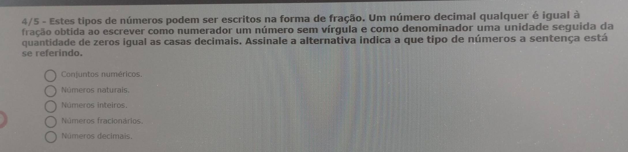 4/5 - Estes tipos de números podem ser escritos na forma de fração. Um número decimal qualquer é igual à
fração obtida ao escrever como numerador um número sem vírgula e como denominador uma unidade seguida da
quantidade de zeros igual as casas decimais. Assinale a alternativa indica a que tipo de números a sentença está
se referindo.
Conjuntos numéricos.
Números naturais.
Números inteiros.
Números fracionários.
Números decimais.