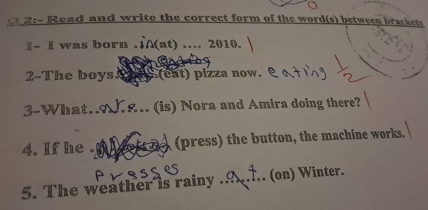 2:- Read and write the correct form of the word(s) between brackets 
1- I was born . (at) ….. 2010. 
2-The boys. (eat) pizza now. 
3-What. (is) Nora and Amira doing there? 
4. If he . (press) the button, the machine works. 
5. The weather is rainy ._ (on) Winter.