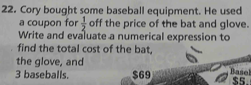 Cory bought some baseball equipment. He used 
a coupon for  1/2  off the price of the bat and glove. 
Write and evaluate a numerical expression to 
find the total cost of the bat, 
the glove, and
3 baseballs. $69
Basel
$5.