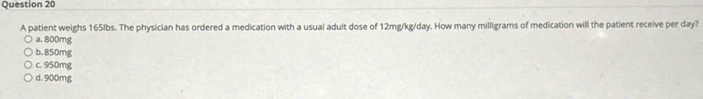 A patient weighs 165lbs. The physician has ordered a medication with a usual adult dose of 12mg/kg/day. How many milligrams of medication will the patient receive per day?
a. 800mg
b. 850mg
c. 950mg
d. 900mg