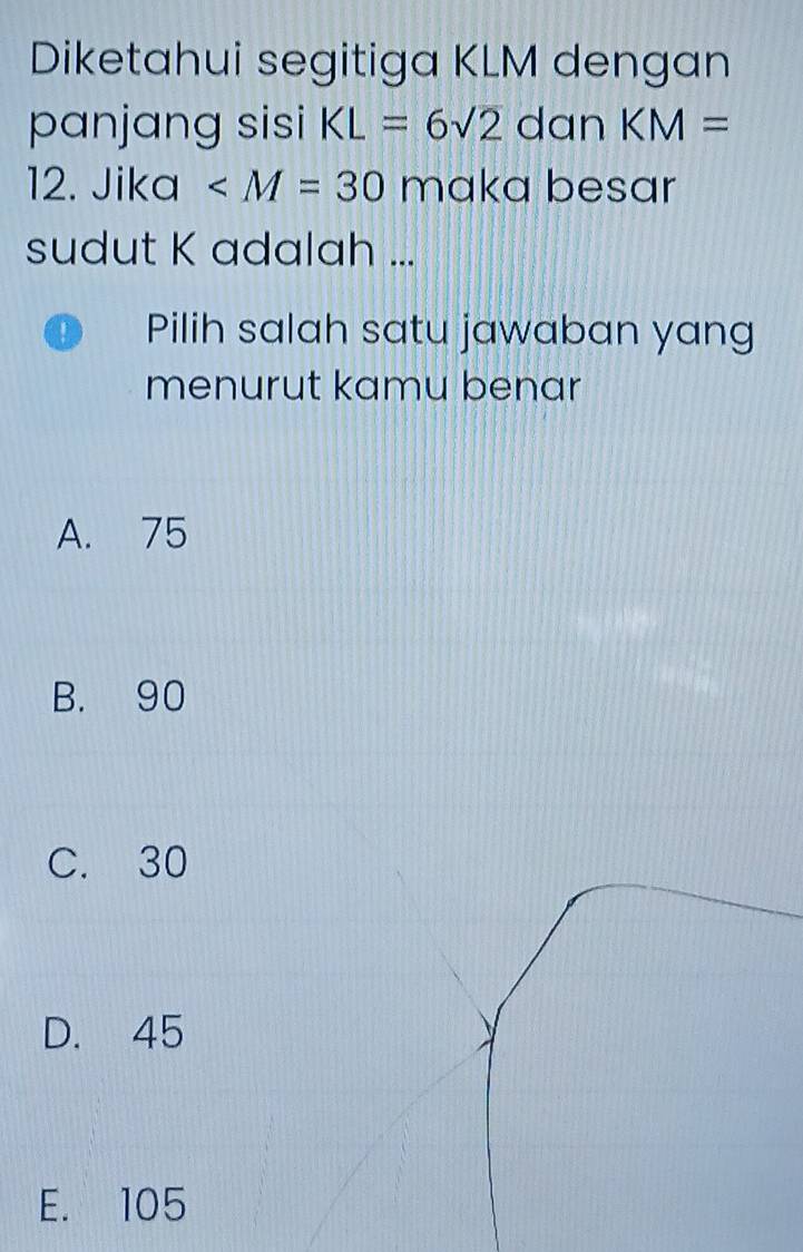 Diketahui segitiga KLM dengan
panjang sisi KL=6sqrt(2) ( dan KM=
12. Jika ∠ M=30 maka besar
sudut K adalah ...
Pilih salah satu jawaban yang
menurut kamu benar
A. 75
B. 90
C. 30
D. 45
E. 105