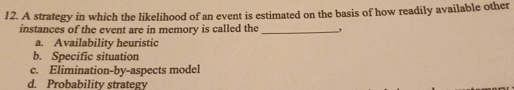 A strategy in which the likelihood of an event is estimated on the basis of how readily available other
instances of the event are in memory is called the_
a. Availability heuristic
b. Specific situation
c. Elimination-by-aspects model
d. Probability strategy