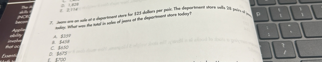 The D. 1,828
skills E. 2,114
t
INCR 1
becon 7. Jeans are on sale at a department store for $25 dollars per pair. The department store sells 28 pairs of jea p 1
Applie
today. What was the total in sales of jeans at the department store today?
t
abilit A. $359
involve B. $458
that oc
C. $650
?
Essentic D. $675
E. $700