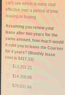 Let's see which is more cost
effective over a period of time:
leasing or buying.
Assuming you renew your
lease after two years for the
same amount, how much would
it cost you to lease the Coarser
for 4 years? (Monthly lease
cost is $417.33)
$13,201.21
$14,306.88
$20,031 84