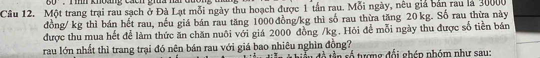 60° T m kmoang cacn gra nm 
Câu 12. Một trang trại rau sạch ở Đà Lạt mỗi ngày thu hoạch được 1 tấn rau. Mỗi ngày, nêu giá bản rau là 30000
đồng / kg thì bán hết rau, nếu giá bán rau tăng 1000 đồng /kg thì số rau thừa tăng 20 kg. Số rau thừa này 
được thu mua hết để làm thức ăn chăn nuôi với giá 2000 đồng /kg. Hỏi đề mỗi ngày thu được số tiền bán 
rau lớn nhất thì trang trại đó nên bán rau với giá bao nhiêu nghìn đồng? 
ầu đề tần số tượng đối ghép nhóm như sau: