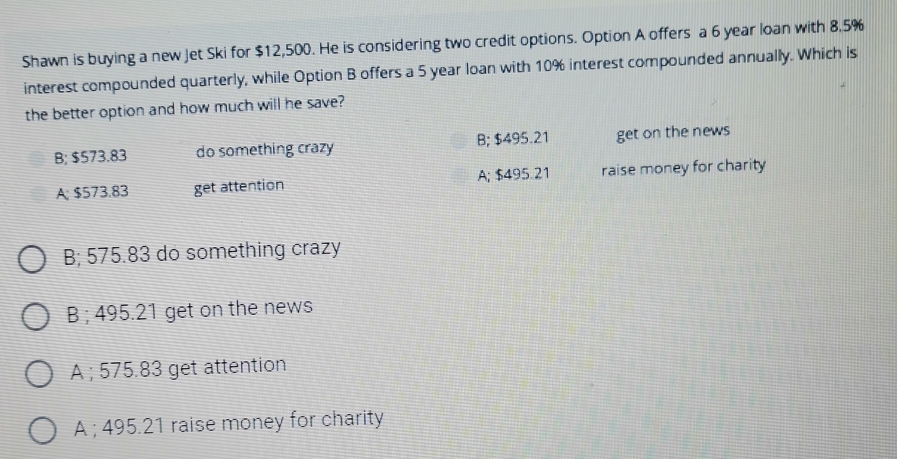 Shawn is buying a new Jet Ski for $12,500. He is considering two credit options. Option A offers a 6 year loan with 8.5%
interest compounded quarterly, while Option B offers a 5 year loan with 10% interest compounded annually. Which is
the better option and how much will he save?
B; $573.83 do something crazy B; $495.21 get on the news
A; $573.83 get attention A; $495.21 raise money for charity
B; 575.83 do something crazy
B ; 495.21 get on the news
A ; 575.83 get attention
A ; 495.21 raise money for charity