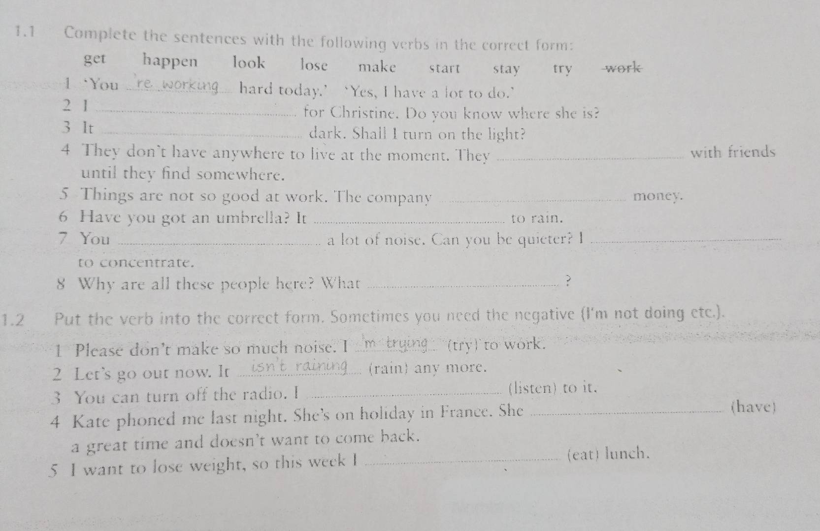 1.1 Complete the sentences with the following verbs in the correct form: 
get happen look lose make start stay try work 
1 `You _hard today.’‘Yes, I have a lot to do.’ 
2 1_ 
for Christine. Do you know where she is? 
3 It _dark. Shall I turn on the light? 
4 They don't have anywhere to live at the moment. They _with friends 
until they find somewhere. 
5 Things are not so good at work. The company _money. 
6 Have you got an umbrella? It _to rain. 
7 You _a lot of noise. Can you be quieter? I_ 
to concentrate. 
8 Why are all these people here? What _? 
1.2 Put the verb into the correct form. Sometimes you need the negative (I'm not doing etc.). 
1 Please don't make so much noise. I_ (try) to work. 
2 Let's go out now. It _ (rain) any more. 
3 You can turn off the radio. I _(listcn) to it. 
4 Kate phoned me last night. She's on holiday in France. She_ 
(have) 
a great time and doesn't want to come back. 
5 I want to lose weight, so this week I _(eat) lunch.